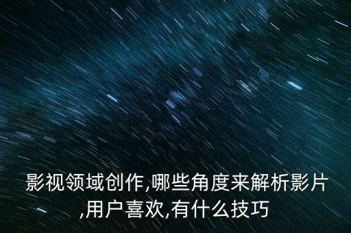  影视领域创作,哪些角度来解析影片,用户喜欢,有什么技巧