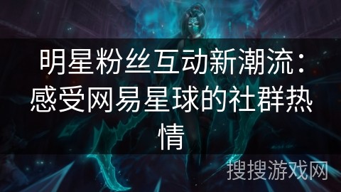 明星粉丝互动新潮流：感受网易星球的社群热情