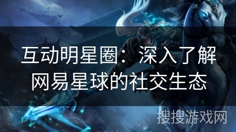 互动明星圈：深入了解网易星球的社交生态