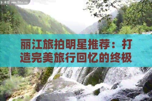 丽江旅拍明星推荐：打造完美旅行回忆的终极指南