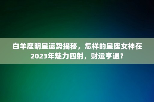 白羊座明星运势揭秘，怎样的星座女神在2023年魅力四射，财运亨通？-第1张图片-一起学知识网