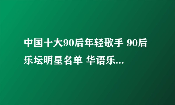 中国十大90后年轻歌手 90后乐坛明星名单 华语乐坛90后歌手排行榜