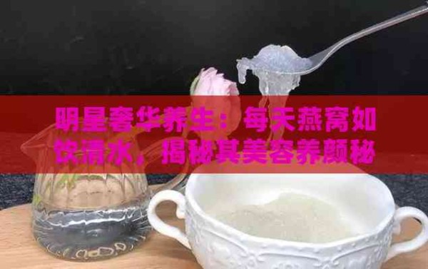 明星奢华养生：每天燕窝如饮清水，揭秘其美容养颜秘诀