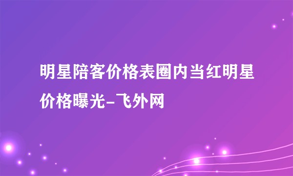 明星陪客价格表圈内当红明星价格曝光-飞外网