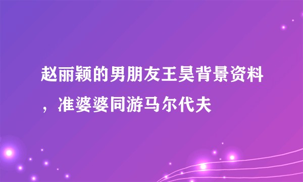 赵丽颖的男朋友王昊背景资料，准婆婆同游马尔代夫