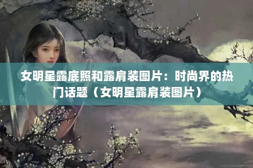 女明星露底照和露肩装图片：时尚界的热门话题（女明星露肩装图片）