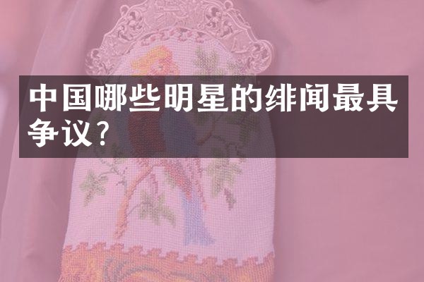 中国哪些明星的绯闻最具争议？