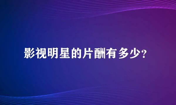 影视明星的片酬有多少？