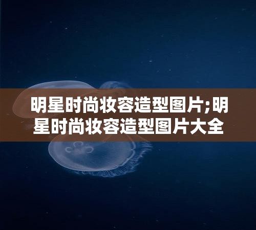 明星时尚妆容造型图片;明星时尚妆容造型图片大全