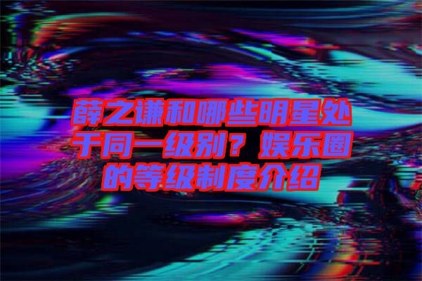 薛之谦和哪些明星处于同一级别？娱乐圈的等级制度介绍