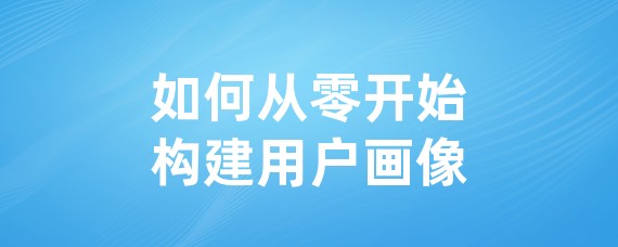 如何从零开始构建用户画像