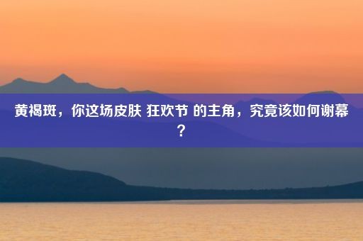 黄褐斑，你这场皮肤 狂欢节 的主角，究竟该如何谢幕？