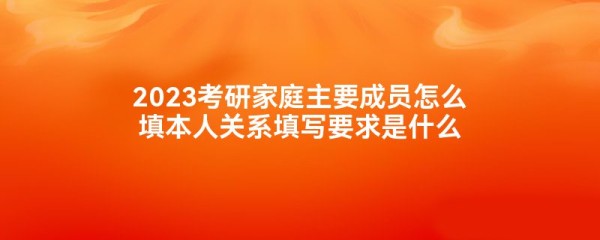 2023考研家庭主要成员怎么填本人关系填写要求是什么