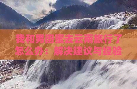 我和男闺蜜去云南旅行了怎么办：解决建议与经验<a target=