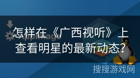 怎样在《广西视听》上查看明星的最新动态？