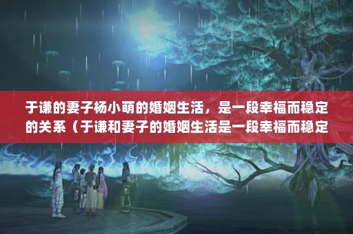 于谦的妻子杨小萌的婚姻生活，是一段幸福而稳定的关系（于谦和妻子的婚姻生活是一段幸福而稳定的关系）