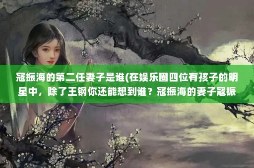 寇振海的第二任妻子是谁(在娱乐圈四位有孩子的明星中，除了王钢你还能想到谁？寇振海的妻子寇振海相差21岁)