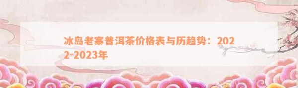 冰岛老寨普洱茶价格表与历趋势：2022-2023年