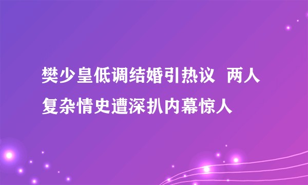 樊少皇低调结婚引热议 两人复杂情史遭深扒内幕惊人