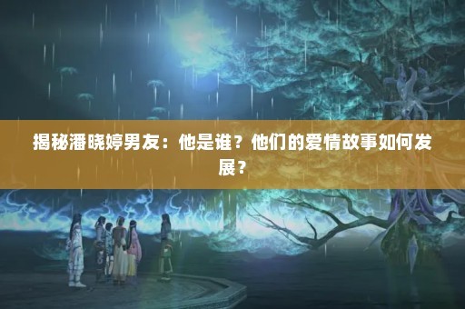 揭秘潘晓婷男友：他是谁？他们的爱情故事如何发展？