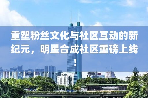 重塑粉丝文化与社区互动的新纪元，明星合成社区重磅上线！