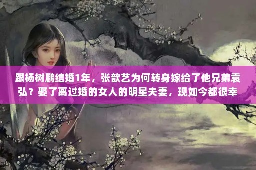 跟杨树鹏结婚1年，张歆艺为何转身嫁给了他兄弟袁弘？娶了离过婚的女人的明星夫妻，现如今都很幸福，他们个个都是真爱吗