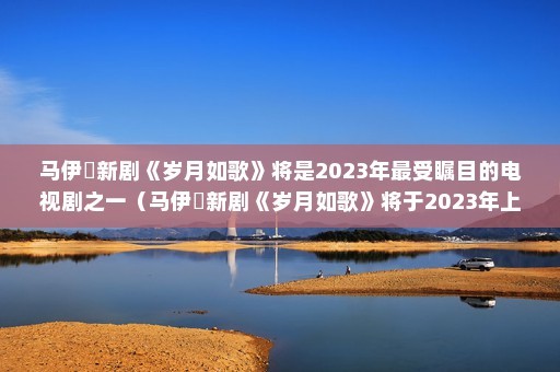 马伊琍新剧《岁月如歌》将是2023年最受瞩目的电视剧之一（马伊琍新剧《岁月如歌》将于2023年上映）