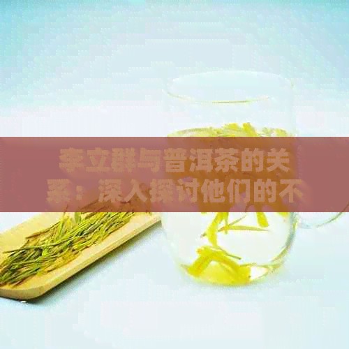 李立群与普洱茶的关系：深入探讨他们的不解之缘