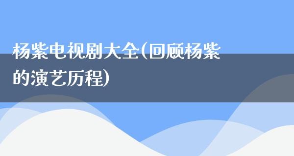 杨紫电视剧大全(回顾杨紫的演艺历程)