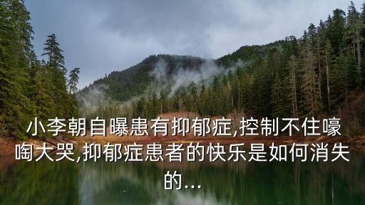  小李朝自曝患有抑郁症,控制不住嚎啕大哭,抑郁症患者的快乐是如何消失的...