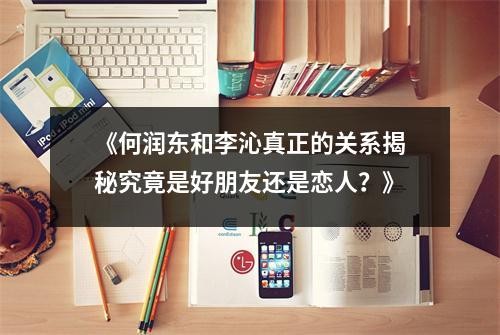 《何润东和李沁真正的关系揭秘究竟是好朋友还是恋人？》