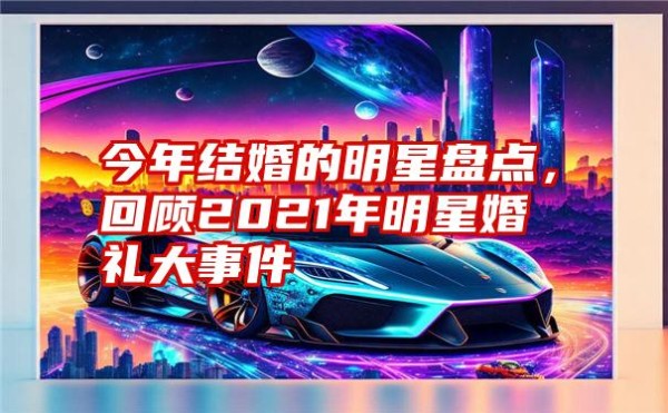 今年结婚的明星盘点，回顾2021年明星婚礼大事件