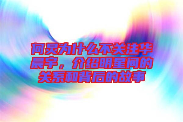 何炅为什么不关注华晨宇，介绍明星间的关系和背后的故事