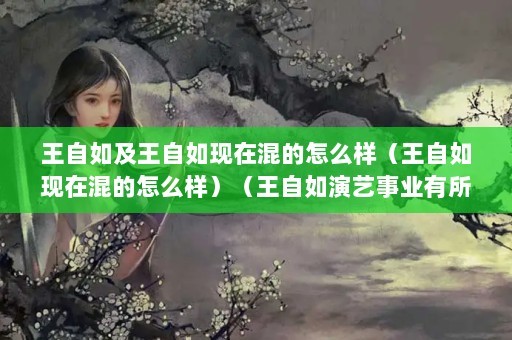 王自如及王自如现在混的怎么样（王自如现在混的怎么样）（王自如演艺事业有所停滞仍在努力寻找适合自己的机会）