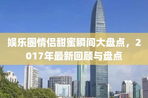 娱乐圈情侣甜蜜瞬间大盘点，2017年最新回顾与盘点