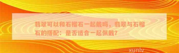 翡翠可以和石榴石一起戴吗，翡翠与石榴石的搭配：是不是适合一起佩戴？