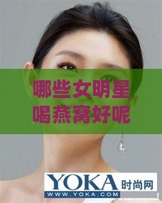 哪些女明星喝燕窝好呢：揭秘明星燕窝保养秘密