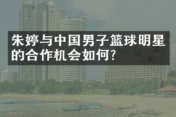 朱婷与中国男子篮球明星的合作机会如何？