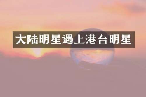 大陆明星遇上港台明星