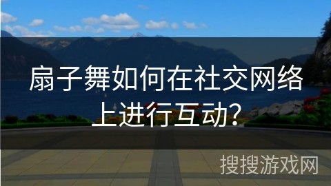 扇子舞如何在社交网络上进行互动？