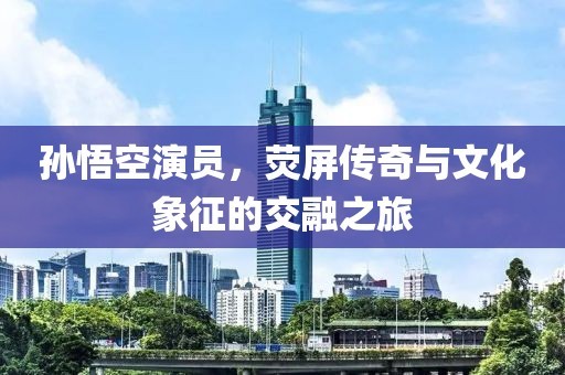 孙悟空演员，荧屏传奇与文化象征的交融之旅