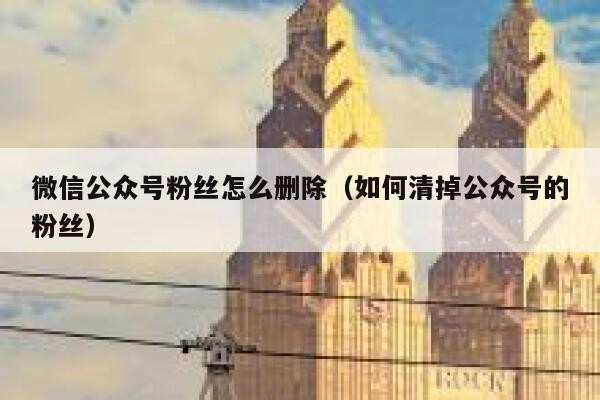 微信公众号粉丝怎么删除（如何清掉公众号的粉丝） 第1张