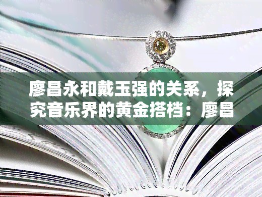 廖昌永和戴玉强的关系，探究音乐界的黄金搭档：廖昌永与戴玉强的深厚关系