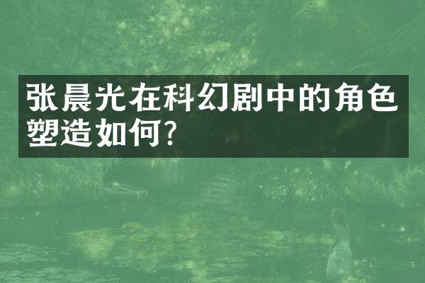 张晨光在科幻剧中的角色塑造如何？