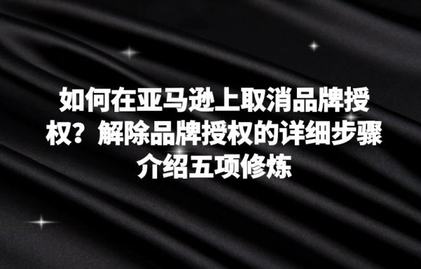 如何在亚马逊上取消品牌授权？解除品牌授权的详细步骤介绍