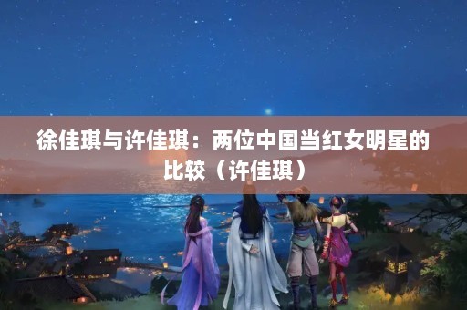 徐佳琪与许佳琪：两位中国当红女明星的比较（许佳琪）