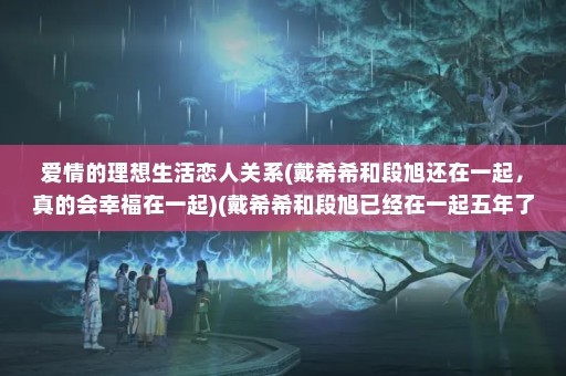 爱情的理想生活恋人关系(戴希希和段旭还在一起，真的会幸福在一起)(戴希希和段旭已经在一起五年了，但最终和段旭约会了)