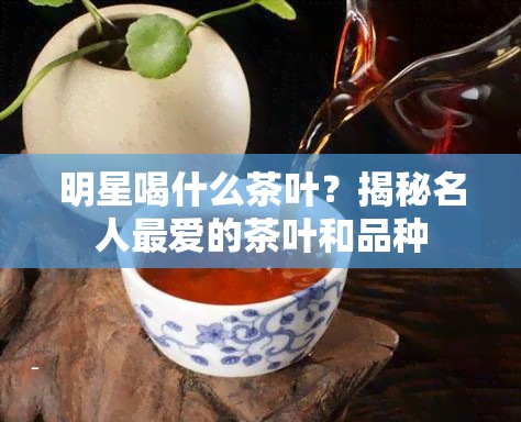 明星喝什么茶叶？揭秘名人更爱的茶叶和品种