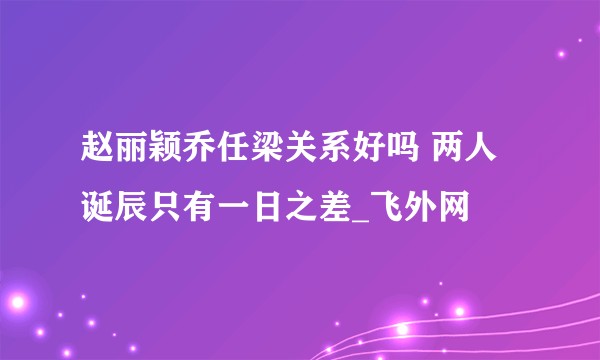 赵丽颖乔任梁关系好吗 两人诞辰只有一日之差_飞外网