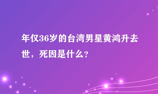 年仅36岁的台湾男星黄鸿升去世，死因是什么？